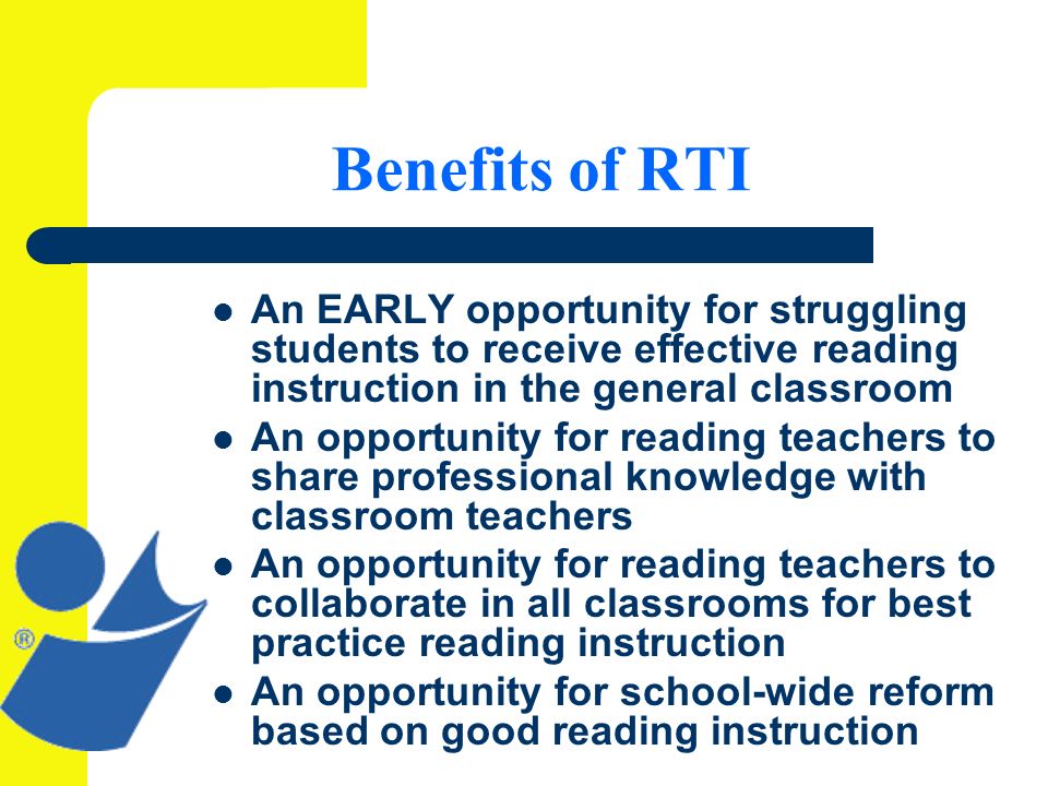 Benefits of RTI An EARLY opportunity for struggling students to receive effective reading instruction in the general classroom An opportunity for reading teachers to share professional knowledge with classroom teachers An opportunity for reading teachers to collaborate in all classrooms for best practice reading instruction An opportunity for school-wide reform based on good reading instruction