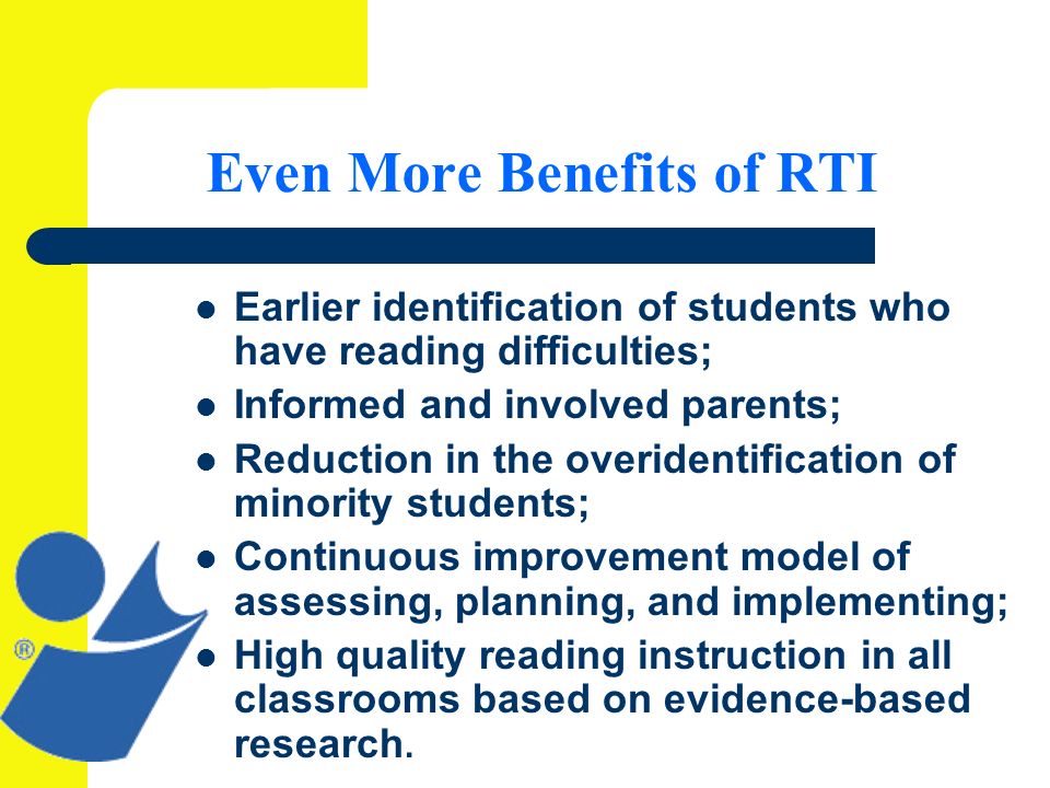 Even More Benefits of RTI Earlier identification of students who have reading difficulties; Informed and involved parents; Reduction in the overidentification of minority students; Continuous improvement model of assessing, planning, and implementing; High quality reading instruction in all classrooms based on evidence-based research.
