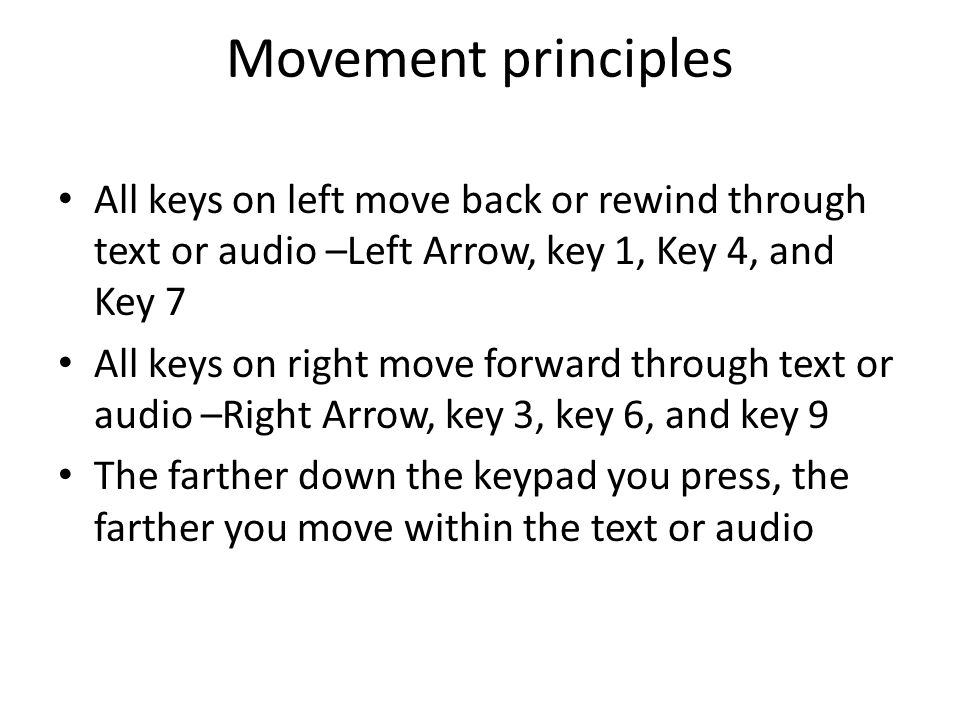 Movement principles All keys on left move back or rewind through text or audio –Left Arrow, key 1, Key 4, and Key 7 All keys on right move forward through text or audio –Right Arrow, key 3, key 6, and key 9 The farther down the keypad you press, the farther you move within the text or audio