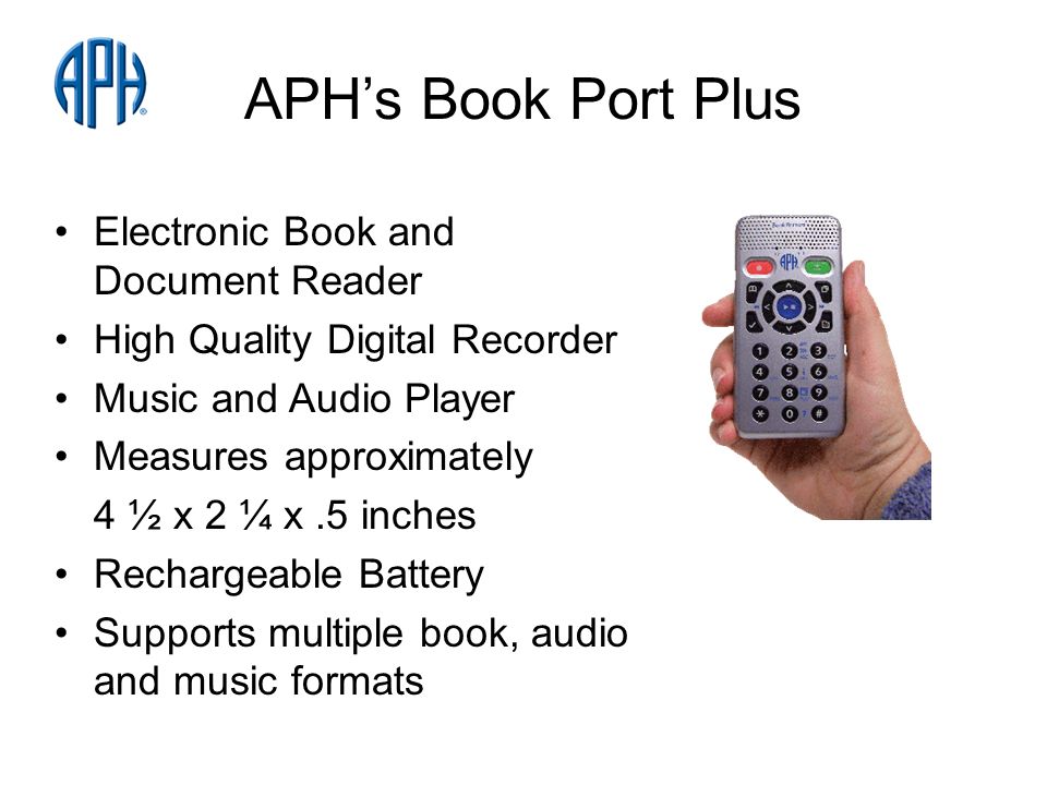 APHs Book Port Plus Electronic Book and Document Reader High Quality Digital Recorder Music and Audio Player Measures approximately 4 ½ x 2 ¼ x.5 inches Rechargeable Battery Supports multiple book, audio and music formats