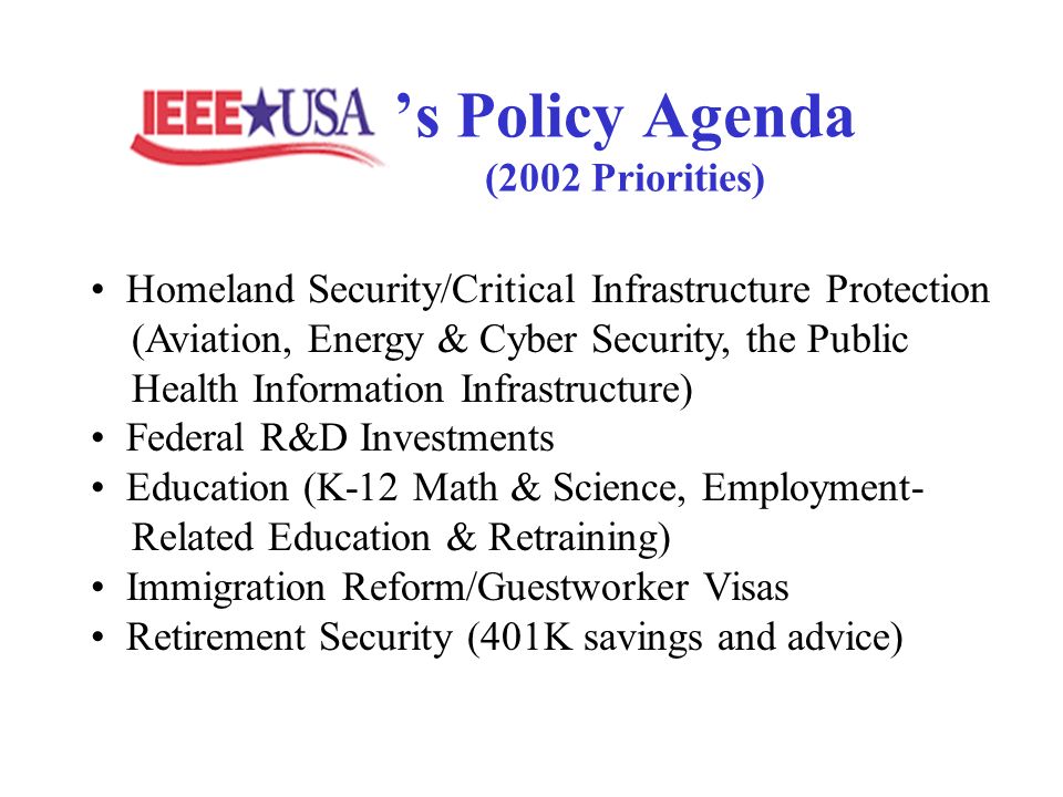 s Policy Agenda (2002 Priorities) Homeland Security/Critical Infrastructure Protection (Aviation, Energy & Cyber Security, the Public Health Information Infrastructure) Federal R&D Investments Education (K-12 Math & Science, Employment- Related Education & Retraining) Immigration Reform/Guestworker Visas Retirement Security (401K savings and advice)