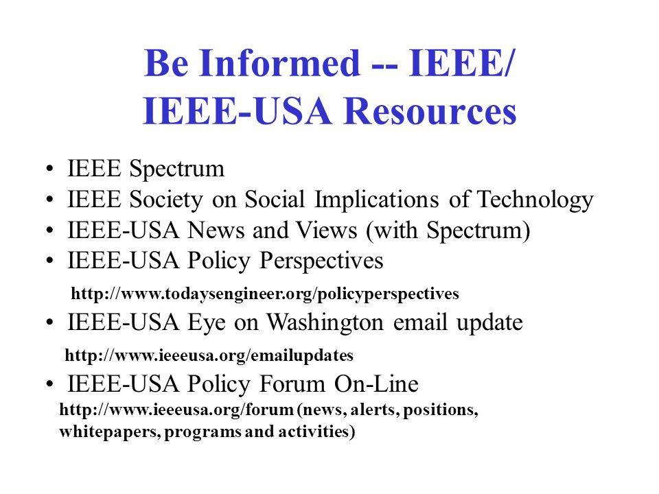 Be Informed -- IEEE/ IEEE-USA Resources IEEE Spectrum IEEE Society on Social Implications of Technology IEEE-USA News and Views (with Spectrum) IEEE-USA Policy Perspectives   IEEE-USA Eye on Washington  update   IEEE-USA Policy Forum On-Line   (news, alerts, positions, whitepapers, programs and activities)