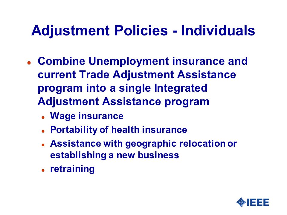 Adjustment Policies - Individuals l Combine Unemployment insurance and current Trade Adjustment Assistance program into a single Integrated Adjustment Assistance program l Wage insurance l Portability of health insurance l Assistance with geographic relocation or establishing a new business l retraining