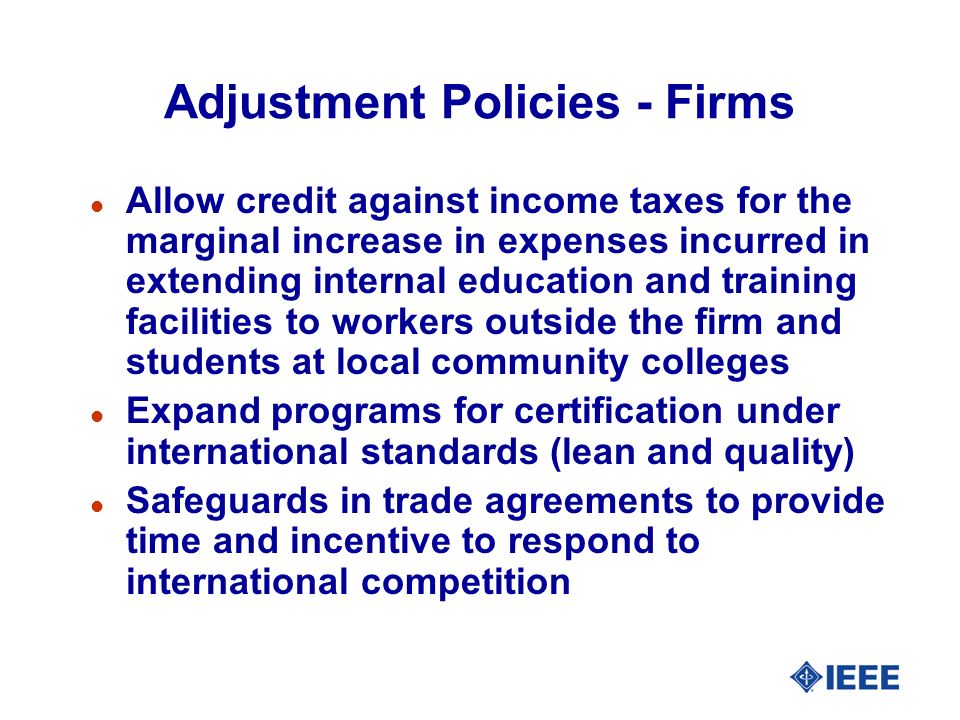 Adjustment Policies - Firms l Allow credit against income taxes for the marginal increase in expenses incurred in extending internal education and training facilities to workers outside the firm and students at local community colleges l Expand programs for certification under international standards (lean and quality) l Safeguards in trade agreements to provide time and incentive to respond to international competition