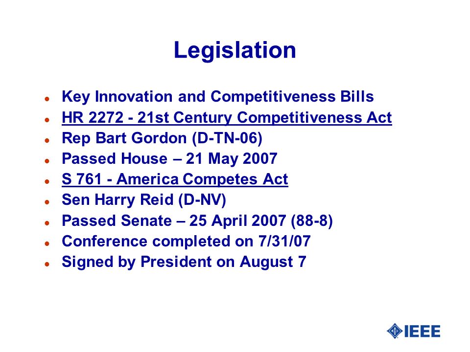 Legislation l Key Innovation and Competitiveness Bills l HR st Century Competitiveness Act l Rep Bart Gordon (D-TN-06) l Passed House – 21 May 2007 l S America Competes Act l Sen Harry Reid (D-NV) l Passed Senate – 25 April 2007 (88-8) l Conference completed on 7/31/07 l Signed by President on August 7