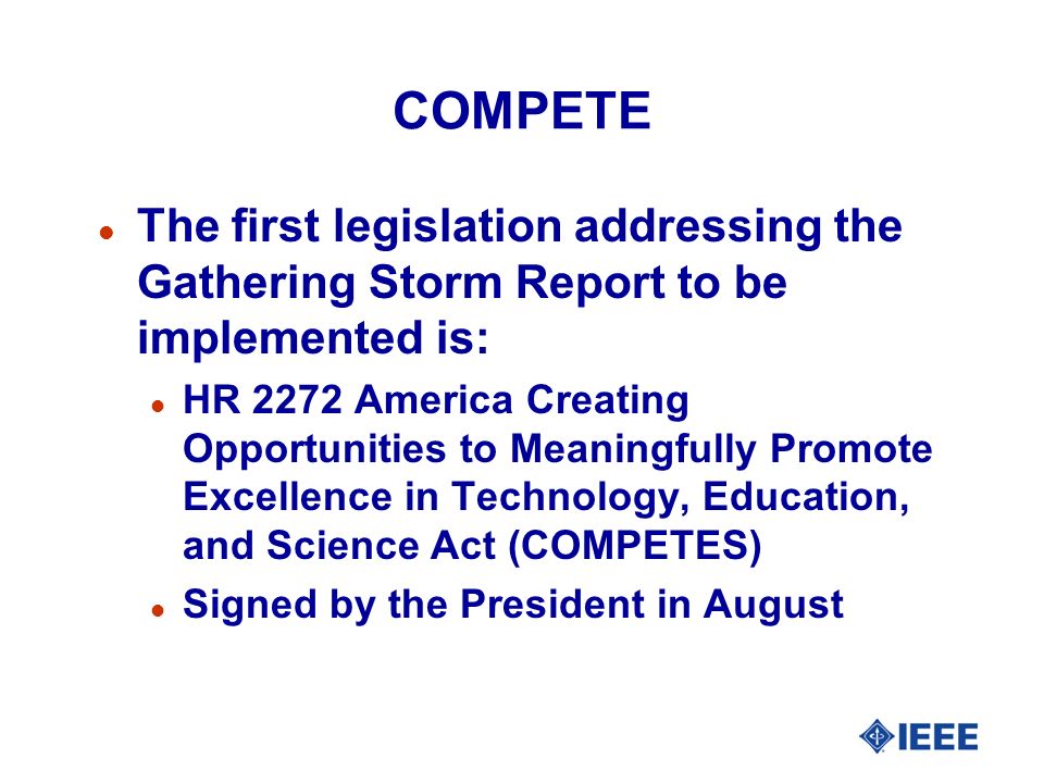 COMPETE l The first legislation addressing the Gathering Storm Report to be implemented is: l HR 2272 America Creating Opportunities to Meaningfully Promote Excellence in Technology, Education, and Science Act (COMPETES) l Signed by the President in August