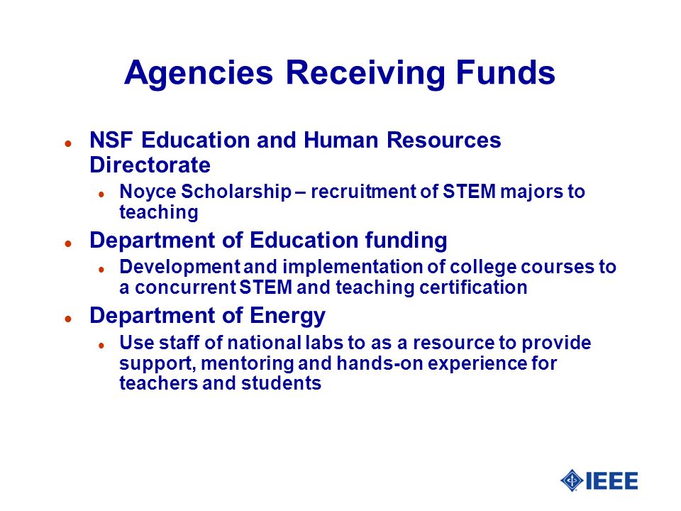 Agencies Receiving Funds l NSF Education and Human Resources Directorate l Noyce Scholarship – recruitment of STEM majors to teaching l Department of Education funding l Development and implementation of college courses to a concurrent STEM and teaching certification l Department of Energy l Use staff of national labs to as a resource to provide support, mentoring and hands-on experience for teachers and students