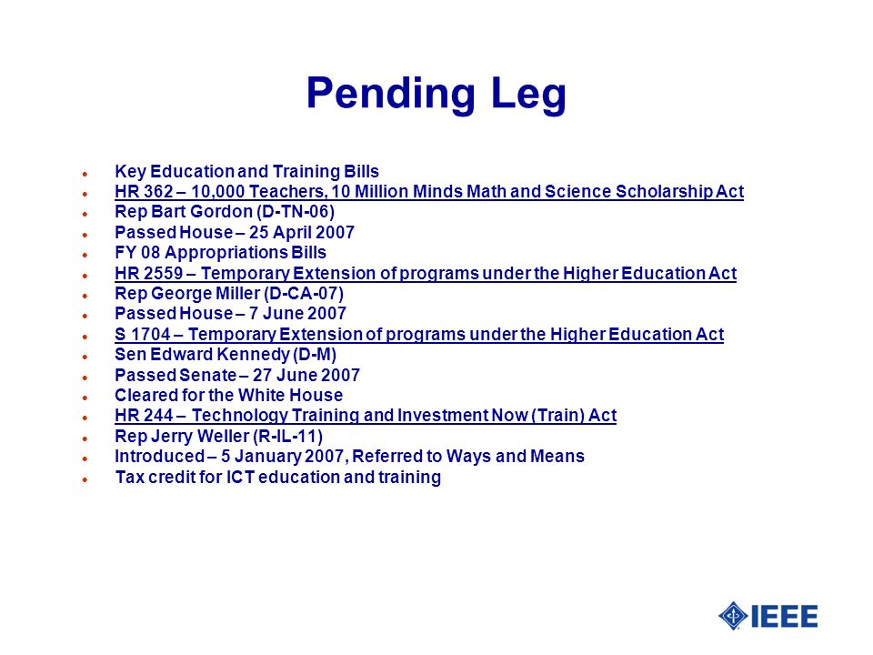 Pending Leg l Key Education and Training Bills l HR 362 – 10,000 Teachers, 10 Million Minds Math and Science Scholarship Act l Rep Bart Gordon (D-TN-06) l Passed House – 25 April 2007 l FY 08 Appropriations Bills l HR 2559 – Temporary Extension of programs under the Higher Education Act l Rep George Miller (D-CA-07) l Passed House – 7 June 2007 l S 1704 – Temporary Extension of programs under the Higher Education Act l Sen Edward Kennedy (D-M) l Passed Senate – 27 June 2007 l Cleared for the White House l HR 244 – Technology Training and Investment Now (Train) Act l Rep Jerry Weller (R-IL-11) l Introduced – 5 January 2007, Referred to Ways and Means l Tax credit for ICT education and training