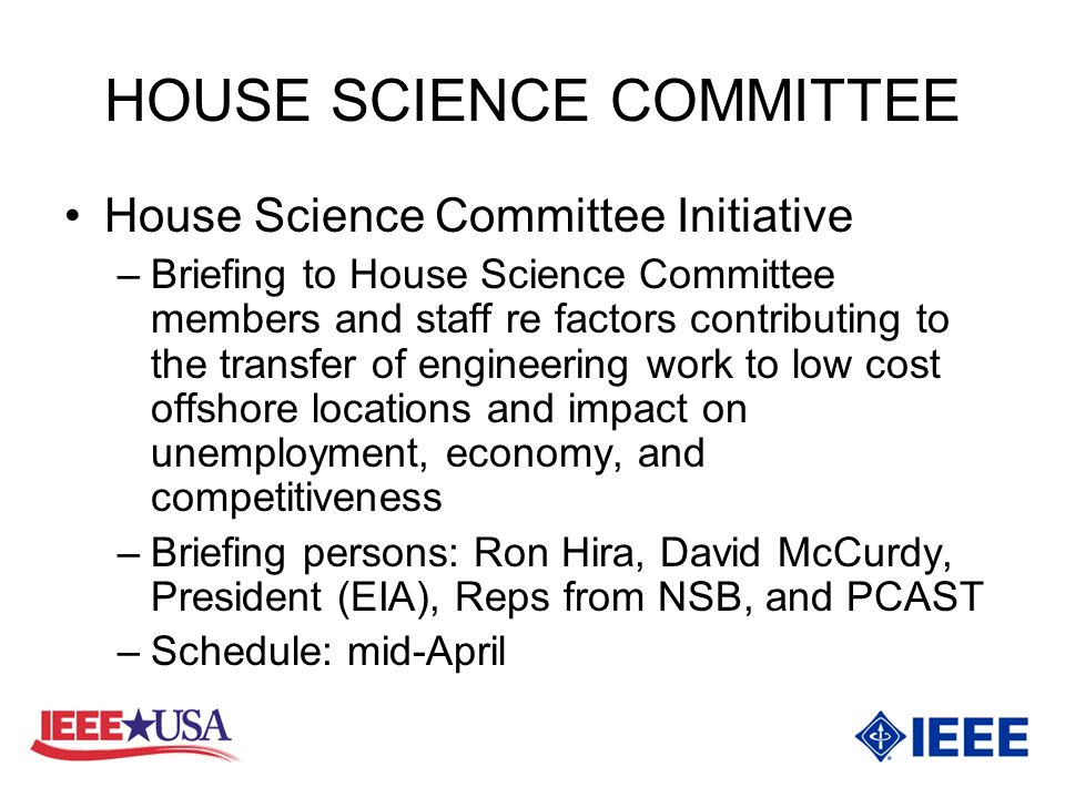 HOUSE SCIENCE COMMITTEE House Science Committee Initiative –Briefing to House Science Committee members and staff re factors contributing to the transfer of engineering work to low cost offshore locations and impact on unemployment, economy, and competitiveness –Briefing persons: Ron Hira, David McCurdy, President (EIA), Reps from NSB, and PCAST –Schedule: mid-April