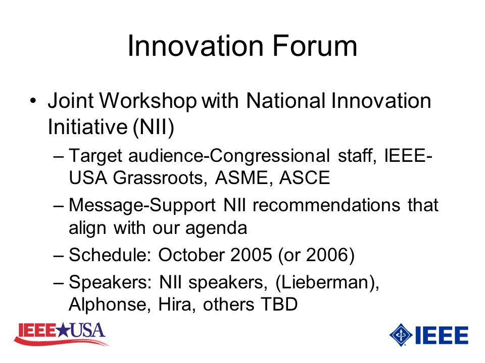 Innovation Forum Joint Workshop with National Innovation Initiative (NII) –Target audience-Congressional staff, IEEE- USA Grassroots, ASME, ASCE –Message-Support NII recommendations that align with our agenda –Schedule: October 2005 (or 2006) –Speakers: NII speakers, (Lieberman), Alphonse, Hira, others TBD
