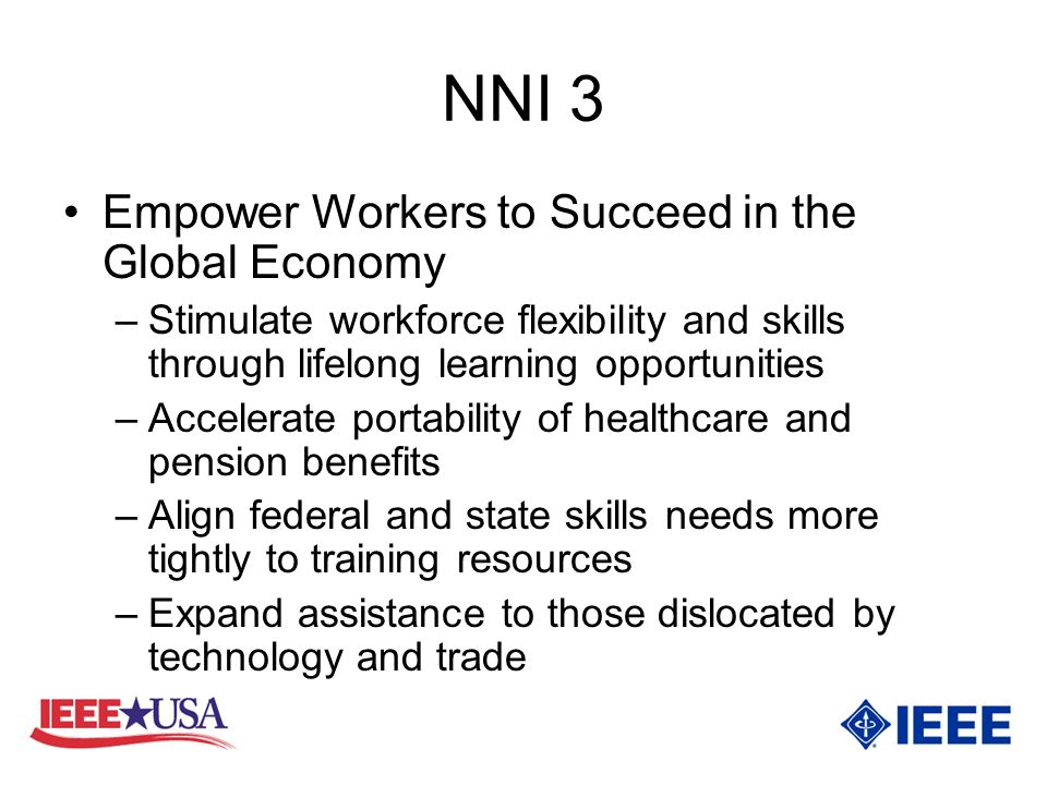 NNI 3 Empower Workers to Succeed in the Global Economy –Stimulate workforce flexibility and skills through lifelong learning opportunities –Accelerate portability of healthcare and pension benefits –Align federal and state skills needs more tightly to training resources –Expand assistance to those dislocated by technology and trade