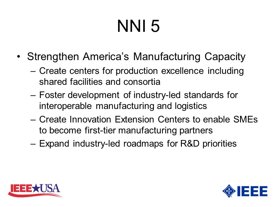 NNI 5 Strengthen Americas Manufacturing Capacity –Create centers for production excellence including shared facilities and consortia –Foster development of industry-led standards for interoperable manufacturing and logistics –Create Innovation Extension Centers to enable SMEs to become first-tier manufacturing partners –Expand industry-led roadmaps for R&D priorities