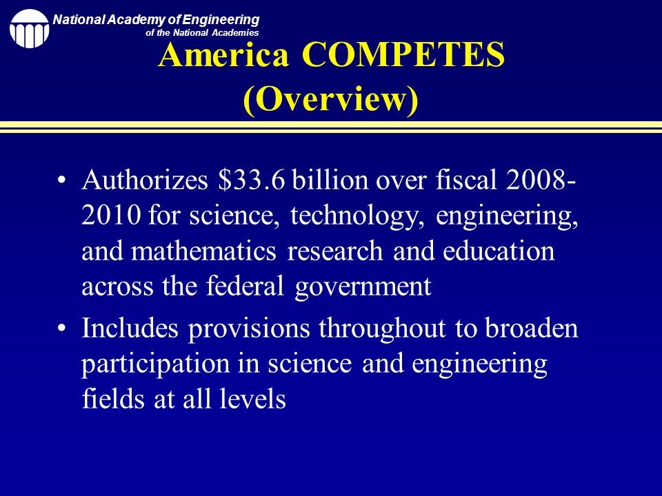 National Academy of Engineering of the National Academies America COMPETES (Overview) Authorizes $33.6 billion over fiscal for science, technology, engineering, and mathematics research and education across the federal government Includes provisions throughout to broaden participation in science and engineering fields at all levels