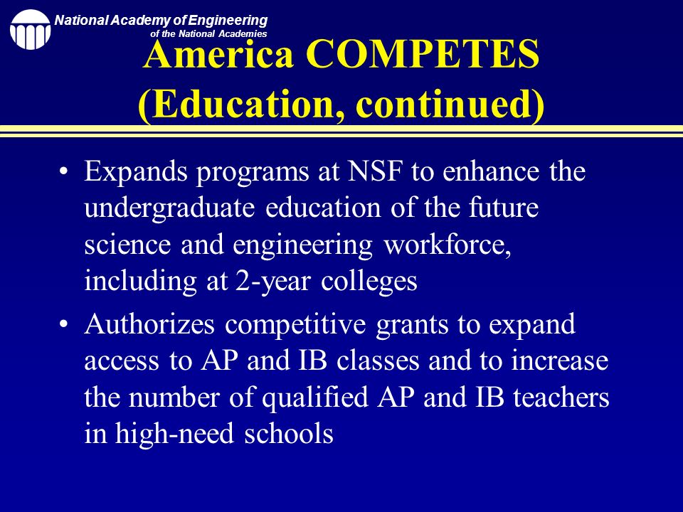 National Academy of Engineering of the National Academies America COMPETES (Education, continued) Expands programs at NSF to enhance the undergraduate education of the future science and engineering workforce, including at 2-year colleges Authorizes competitive grants to expand access to AP and IB classes and to increase the number of qualified AP and IB teachers in high-need schools