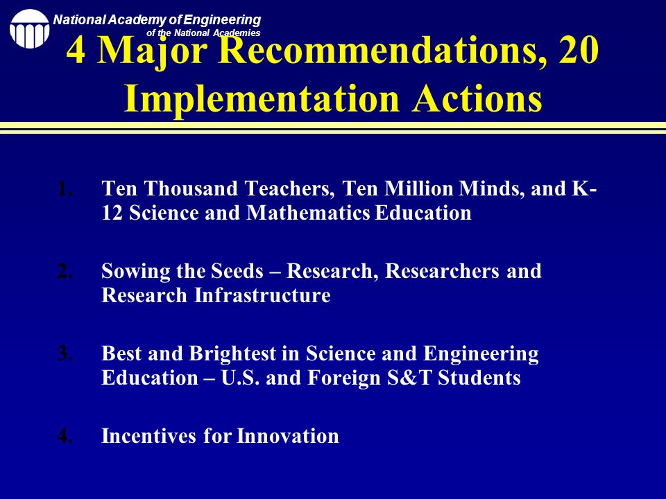 National Academy of Engineering of the National Academies 4 Major Recommendations, 20 Implementation Actions 1.Ten Thousand Teachers, Ten Million Minds, and K- 12 Science and Mathematics Education 2.Sowing the Seeds – Research, Researchers and Research Infrastructure 3.Best and Brightest in Science and Engineering Education – U.S.