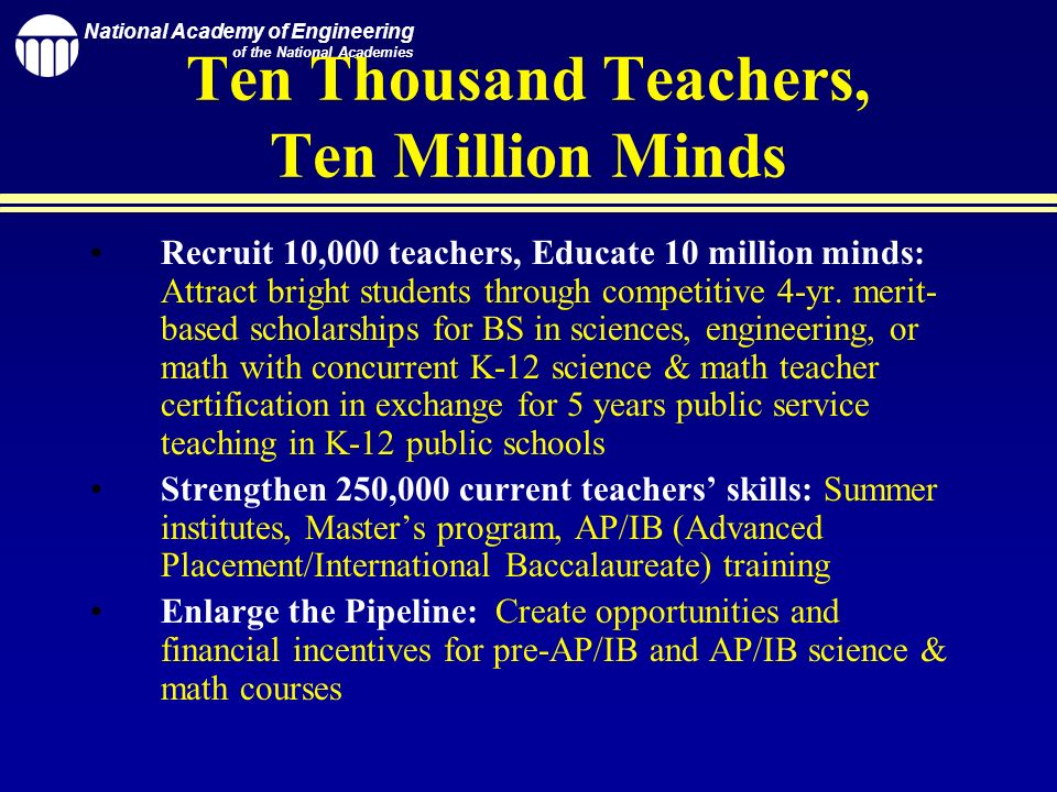 National Academy of Engineering of the National Academies Ten Thousand Teachers, Ten Million Minds Recruit 10,000 teachers, Educate 10 million minds: Attract bright students through competitive 4-yr.