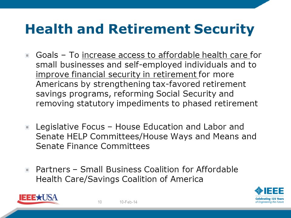 Health and Retirement Security Goals – To increase access to affordable health care for small businesses and self-employed individuals and to improve financial security in retirement for more Americans by strengthening tax-favored retirement savings programs, reforming Social Security and removing statutory impediments to phased retirement Legislative Focus – House Education and Labor and Senate HELP Committees/House Ways and Means and Senate Finance Committees Partners – Small Business Coalition for Affordable Health Care/Savings Coalition of America 10-Feb-1410
