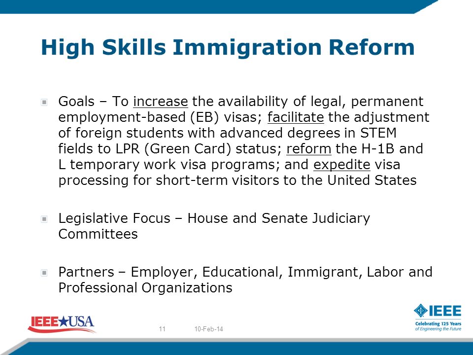High Skills Immigration Reform Goals – To increase the availability of legal, permanent employment-based (EB) visas; facilitate the adjustment of foreign students with advanced degrees in STEM fields to LPR (Green Card) status; reform the H-1B and L temporary work visa programs; and expedite visa processing for short-term visitors to the United States Legislative Focus – House and Senate Judiciary Committees Partners – Employer, Educational, Immigrant, Labor and Professional Organizations 10-Feb-1411
