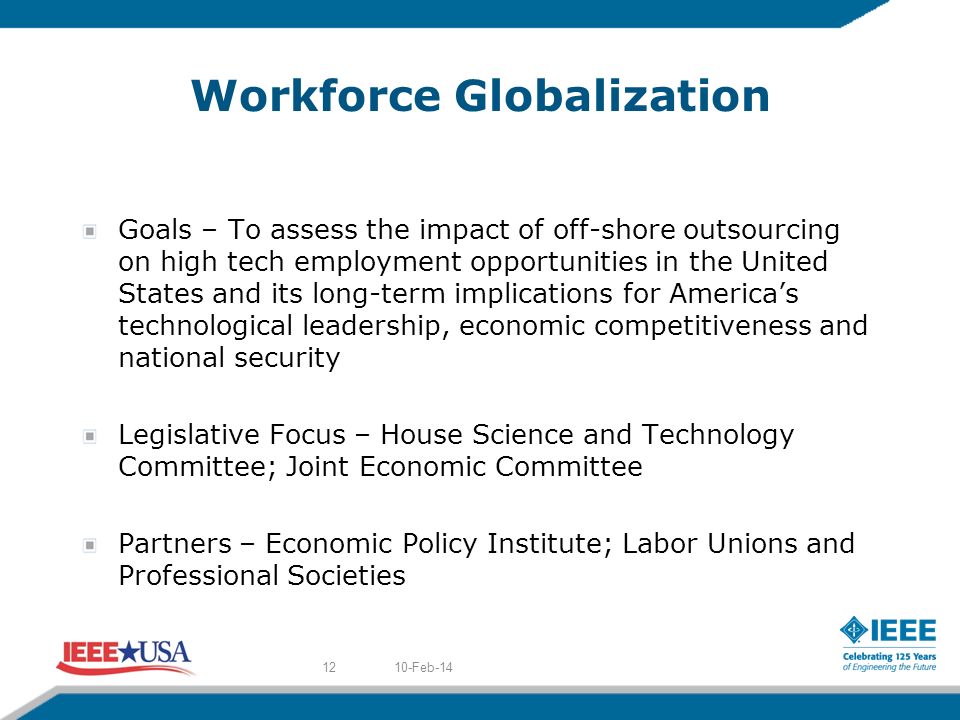 Workforce Globalization Goals – To assess the impact of off-shore outsourcing on high tech employment opportunities in the United States and its long-term implications for Americas technological leadership, economic competitiveness and national security Legislative Focus – House Science and Technology Committee; Joint Economic Committee Partners – Economic Policy Institute; Labor Unions and Professional Societies 10-Feb-1412