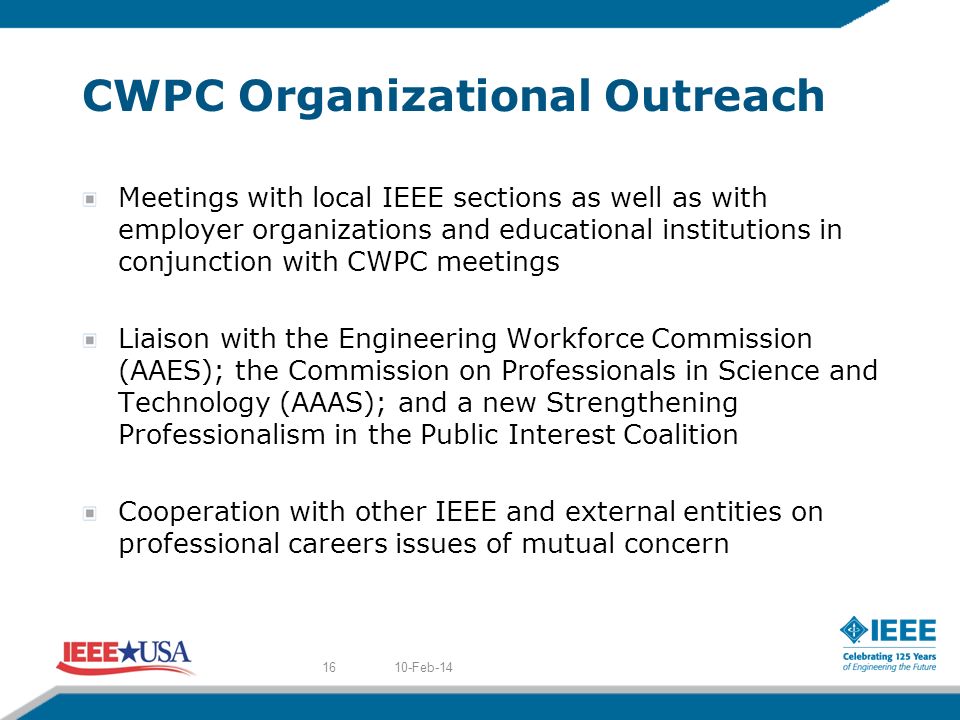CWPC Organizational Outreach Meetings with local IEEE sections as well as with employer organizations and educational institutions in conjunction with CWPC meetings Liaison with the Engineering Workforce Commission (AAES); the Commission on Professionals in Science and Technology (AAAS); and a new Strengthening Professionalism in the Public Interest Coalition Cooperation with other IEEE and external entities on professional careers issues of mutual concern 10-Feb-1416