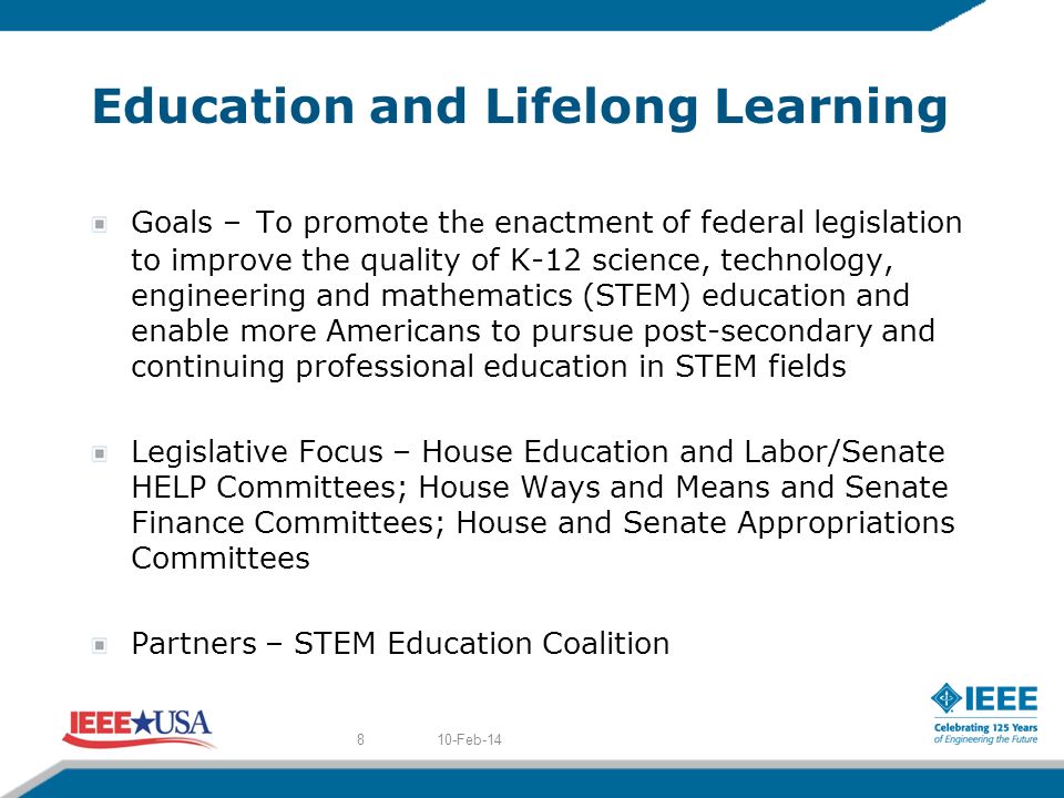 Education and Lifelong Learning Goals – To promote th e enactment of federal legislation to improve the quality of K-12 science, technology, engineering and mathematics (STEM) education and enable more Americans to pursue post-secondary and continuing professional education in STEM fields Legislative Focus – House Education and Labor/Senate HELP Committees; House Ways and Means and Senate Finance Committees; House and Senate Appropriations Committees Partners – STEM Education Coalition 10-Feb-148