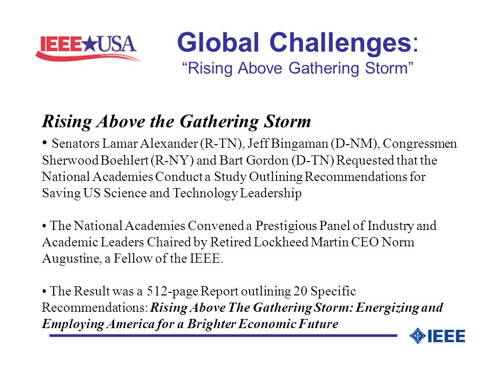 Global Challenges: Rising Above Gathering Storm _________________ Rising Above the Gathering Storm Senators Lamar Alexander (R-TN), Jeff Bingaman (D-NM), Congressmen Sherwood Boehlert (R-NY) and Bart Gordon (D-TN) Requested that the National Academies Conduct a Study Outlining Recommendations for Saving US Science and Technology Leadership The National Academies Convened a Prestigious Panel of Industry and Academic Leaders Chaired by Retired Lockheed Martin CEO Norm Augustine, a Fellow of the IEEE.