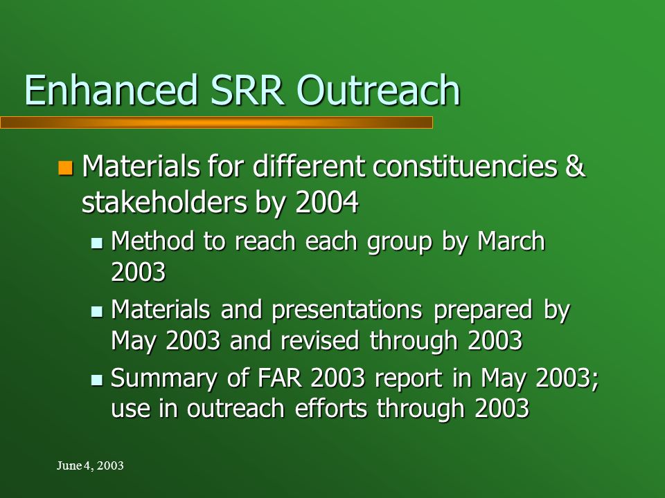 June 4, 2003 Enhanced SRR Outreach Materials for different constituencies & stakeholders by 2004 Materials for different constituencies & stakeholders by 2004 Method to reach each group by March 2003 Method to reach each group by March 2003 Materials and presentations prepared by May 2003 and revised through 2003 Materials and presentations prepared by May 2003 and revised through 2003 Summary of FAR 2003 report in May 2003; use in outreach efforts through 2003 Summary of FAR 2003 report in May 2003; use in outreach efforts through 2003