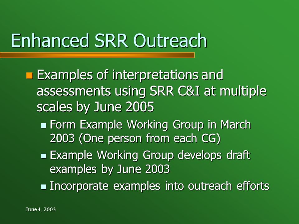June 4, 2003 Enhanced SRR Outreach Examples of interpretations and assessments using SRR C&I at multiple scales by June 2005 Examples of interpretations and assessments using SRR C&I at multiple scales by June 2005 Form Example Working Group in March 2003 (One person from each CG) Form Example Working Group in March 2003 (One person from each CG) Example Working Group develops draft examples by June 2003 Example Working Group develops draft examples by June 2003 Incorporate examples into outreach efforts Incorporate examples into outreach efforts