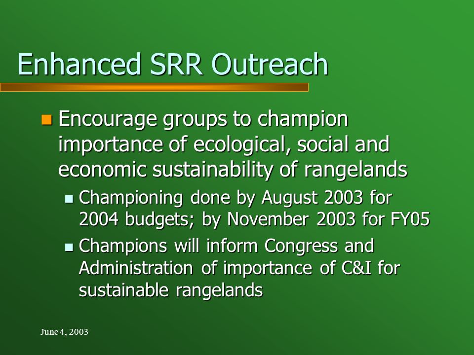 June 4, 2003 Enhanced SRR Outreach Encourage groups to champion importance of ecological, social and economic sustainability of rangelands Encourage groups to champion importance of ecological, social and economic sustainability of rangelands Championing done by August 2003 for 2004 budgets; by November 2003 for FY05 Championing done by August 2003 for 2004 budgets; by November 2003 for FY05 Champions will inform Congress and Administration of importance of C&I for sustainable rangelands Champions will inform Congress and Administration of importance of C&I for sustainable rangelands