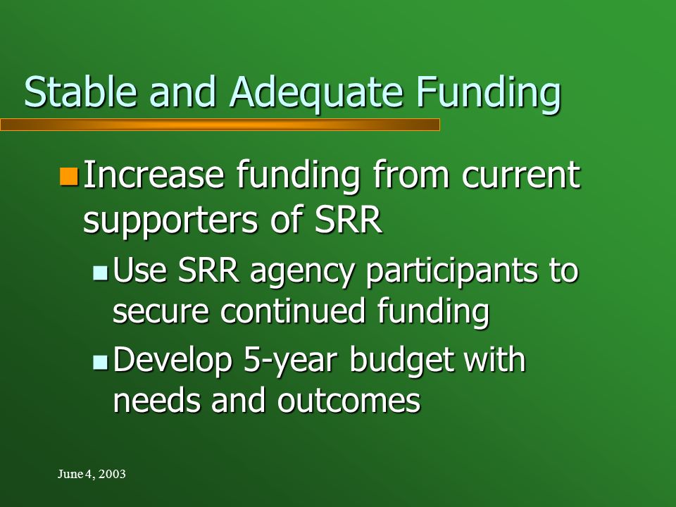 June 4, 2003 Stable and Adequate Funding Increase funding from current supporters of SRR Increase funding from current supporters of SRR Use SRR agency participants to secure continued funding Use SRR agency participants to secure continued funding Develop 5-year budget with needs and outcomes Develop 5-year budget with needs and outcomes