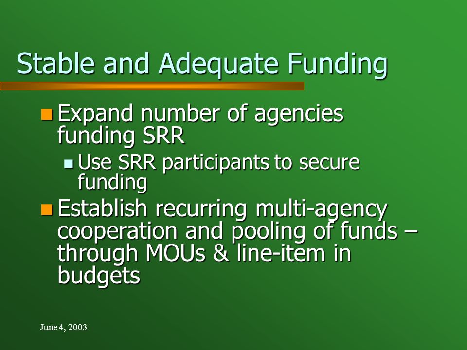 June 4, 2003 Stable and Adequate Funding Expand number of agencies funding SRR Expand number of agencies funding SRR Use SRR participants to secure funding Use SRR participants to secure funding Establish recurring multi-agency cooperation and pooling of funds – through MOUs & line-item in budgets Establish recurring multi-agency cooperation and pooling of funds – through MOUs & line-item in budgets