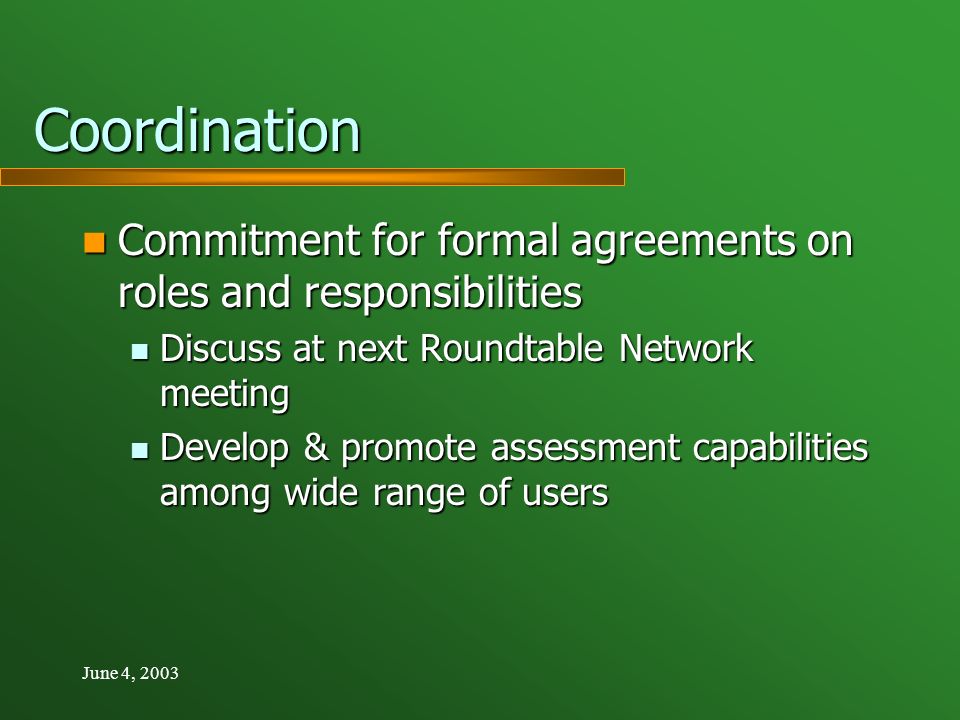 June 4, 2003 Coordination Commitment for formal agreements on roles and responsibilities Commitment for formal agreements on roles and responsibilities Discuss at next Roundtable Network meeting Discuss at next Roundtable Network meeting Develop & promote assessment capabilities among wide range of users Develop & promote assessment capabilities among wide range of users