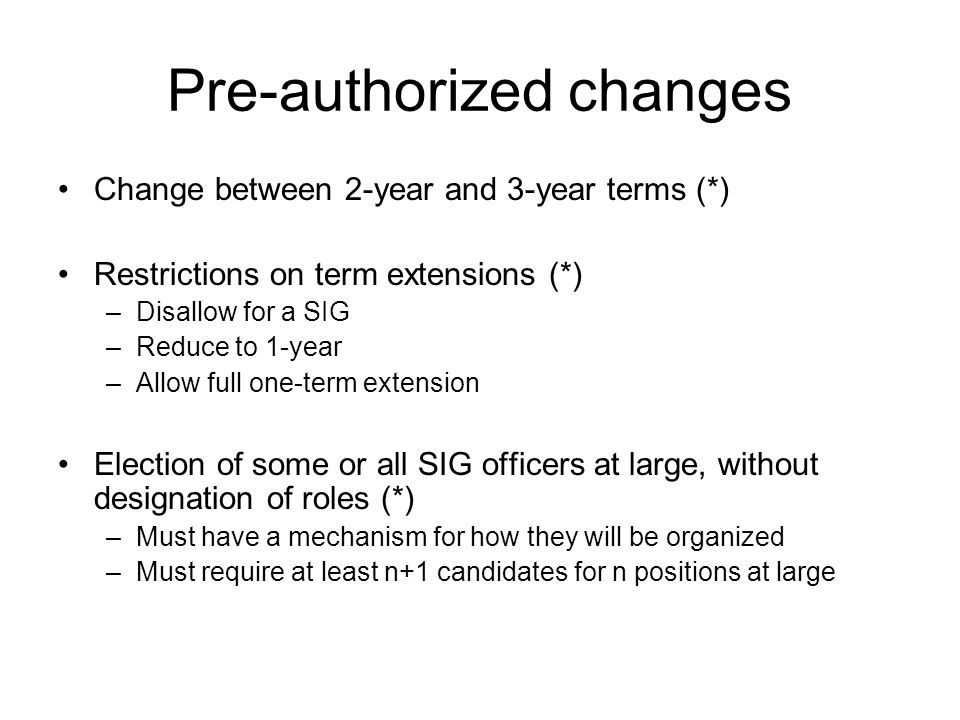 Pre-authorized changes Change between 2-year and 3-year terms (*) Restrictions on term extensions (*) –Disallow for a SIG –Reduce to 1-year –Allow full one-term extension Election of some or all SIG officers at large, without designation of roles (*) –Must have a mechanism for how they will be organized –Must require at least n+1 candidates for n positions at large