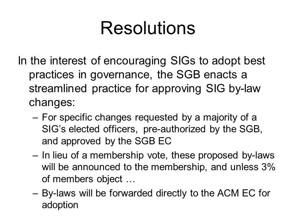 Resolutions In the interest of encouraging SIGs to adopt best practices in governance, the SGB enacts a streamlined practice for approving SIG by-law changes: –For specific changes requested by a majority of a SIGs elected officers, pre-authorized by the SGB, and approved by the SGB EC –In lieu of a membership vote, these proposed by-laws will be announced to the membership, and unless 3% of members object … –By-laws will be forwarded directly to the ACM EC for adoption