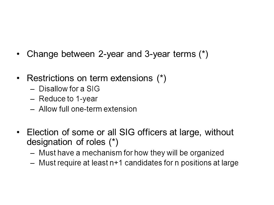 Change between 2-year and 3-year terms (*) Restrictions on term extensions (*) –Disallow for a SIG –Reduce to 1-year –Allow full one-term extension Election of some or all SIG officers at large, without designation of roles (*) –Must have a mechanism for how they will be organized –Must require at least n+1 candidates for n positions at large