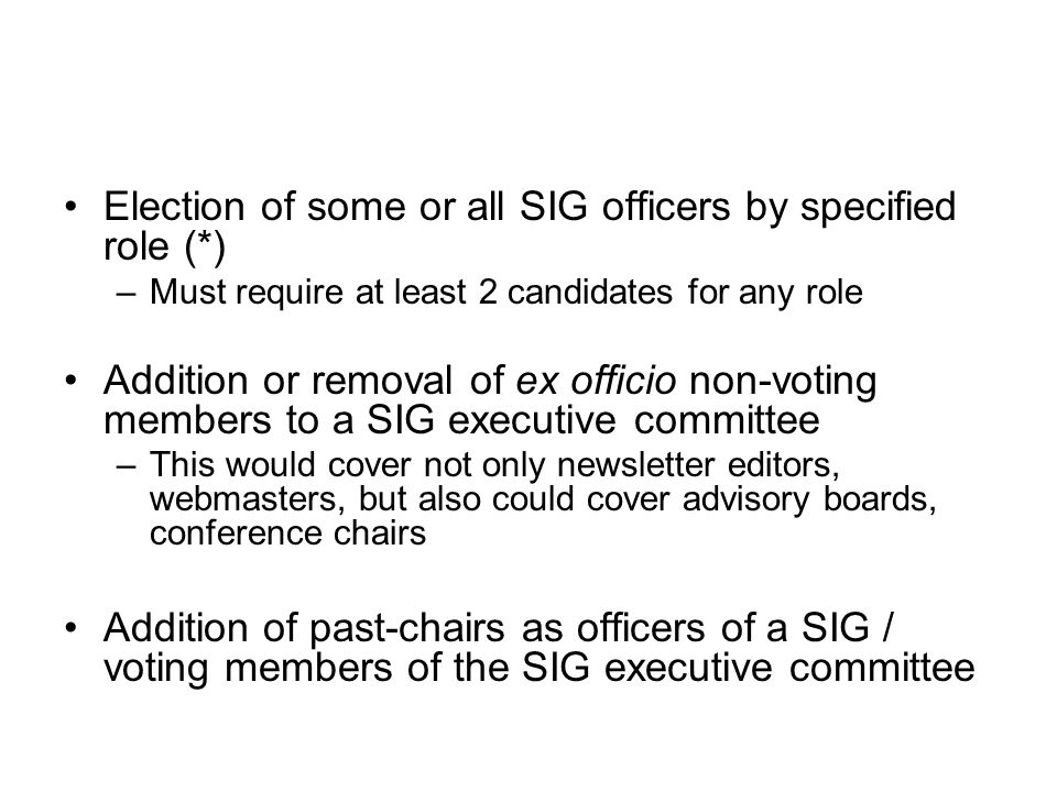 Election of some or all SIG officers by specified role (*) –Must require at least 2 candidates for any role Addition or removal of ex officio non-voting members to a SIG executive committee –This would cover not only newsletter editors, webmasters, but also could cover advisory boards, conference chairs Addition of past-chairs as officers of a SIG / voting members of the SIG executive committee