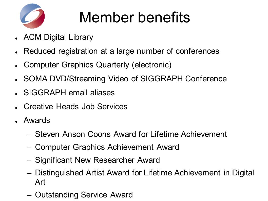 Member benefits ACM Digital Library Reduced registration at a large number of conferences Computer Graphics Quarterly (electronic) SOMA DVD/Streaming Video of SIGGRAPH Conference SIGGRAPH  aliases Creative Heads Job Services Awards – Steven Anson Coons Award for Lifetime Achievement – Computer Graphics Achievement Award – Significant New Researcher Award – Distinguished Artist Award for Lifetime Achievement in Digital Art – Outstanding Service Award