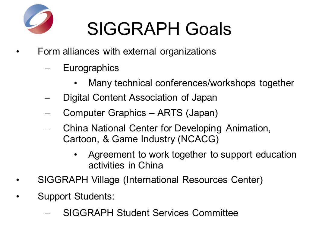 SIGGRAPH Goals Form alliances with external organizations – Eurographics Many technical conferences/workshops together – Digital Content Association of Japan – Computer Graphics – ARTS (Japan) – China National Center for Developing Animation, Cartoon, & Game Industry (NCACG) Agreement to work together to support education activities in China SIGGRAPH Village (International Resources Center) Support Students: – SIGGRAPH Student Services Committee
