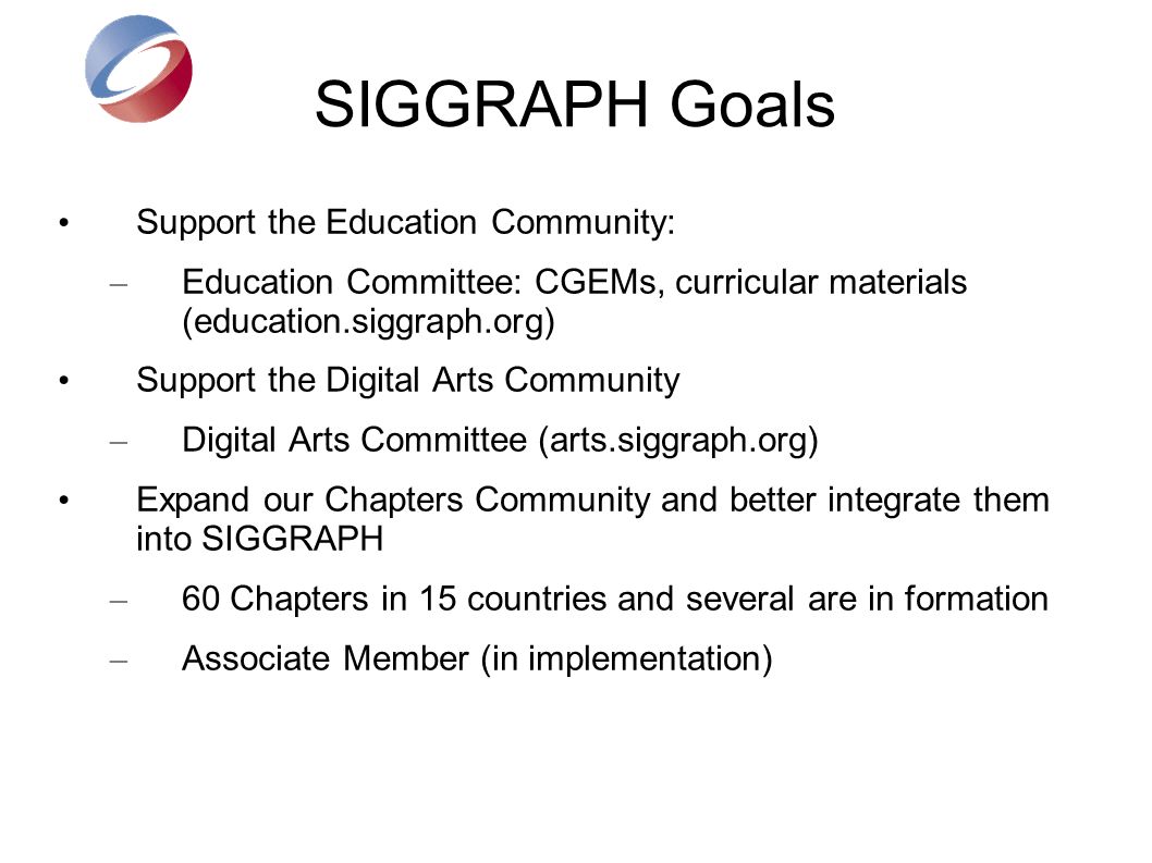 SIGGRAPH Goals Support the Education Community: – Education Committee: CGEMs, curricular materials (education.siggraph.org) Support the Digital Arts Community – Digital Arts Committee (arts.siggraph.org) Expand our Chapters Community and better integrate them into SIGGRAPH – 60 Chapters in 15 countries and several are in formation – Associate Member (in implementation)