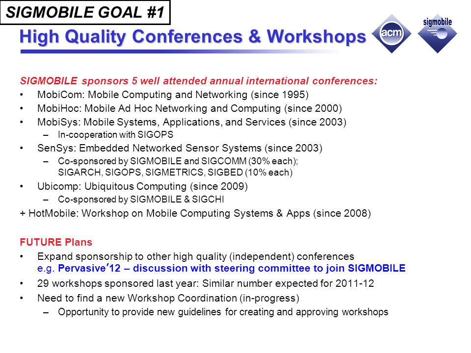 High Quality Conferences & Workshops SIGMOBILE sponsors 5 well attended annual international conferences: MobiCom: Mobile Computing and Networking (since 1995) MobiHoc: Mobile Ad Hoc Networking and Computing (since 2000) MobiSys: Mobile Systems, Applications, and Services (since 2003) –In-cooperation with SIGOPS SenSys: Embedded Networked Sensor Systems (since 2003) –Co-sponsored by SIGMOBILE and SIGCOMM (30% each); SIGARCH, SIGOPS, SIGMETRICS, SIGBED (10% each) Ubicomp: Ubiquitous Computing (since 2009) –Co-sponsored by SIGMOBILE & SIGCHI + HotMobile: Workshop on Mobile Computing Systems & Apps (since 2008) FUTURE Plans Expand sponsorship to other high quality (independent) conferences e.g.