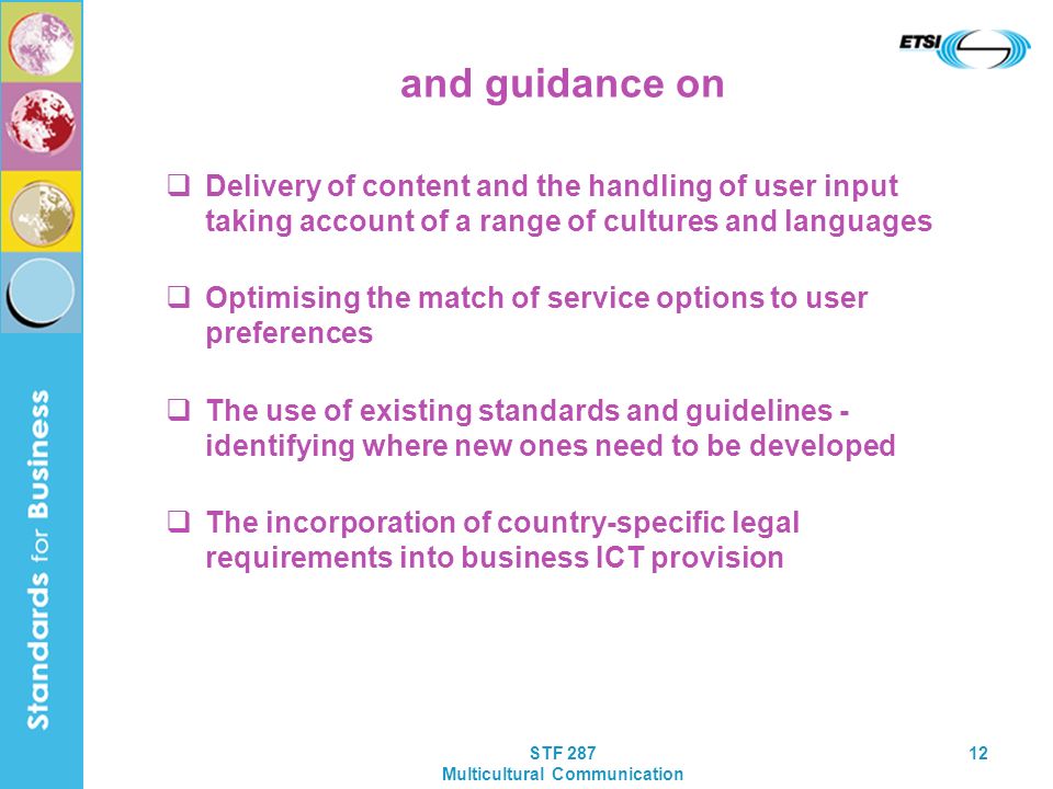 STF 287 Multicultural Communication 12 and guidance on Delivery of content and the handling of user input taking account of a range of cultures and languages Optimising the match of service options to user preferences The use of existing standards and guidelines - identifying where new ones need to be developed The incorporation of country-specific legal requirements into business ICT provision
