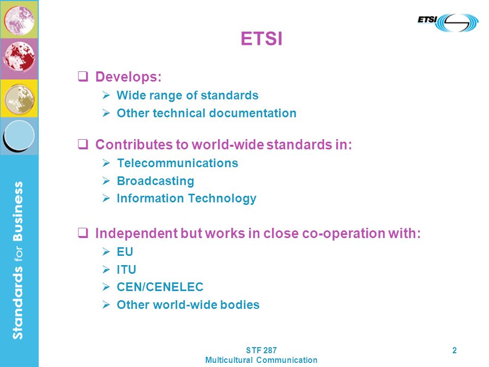 STF 287 Multicultural Communication 2 ETSI Develops: Wide range of standards Other technical documentation Contributes to world-wide standards in: Telecommunications Broadcasting Information Technology Independent but works in close co-operation with: EU ITU CEN/CENELEC Other world-wide bodies