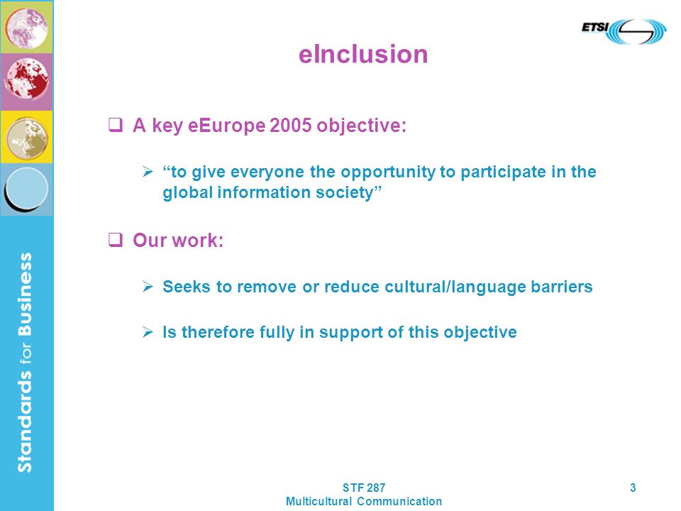 STF 287 Multicultural Communication 3 eInclusion A key eEurope 2005 objective: to give everyone the opportunity to participate in the global information society Our work: Seeks to remove or reduce cultural/language barriers Is therefore fully in support of this objective