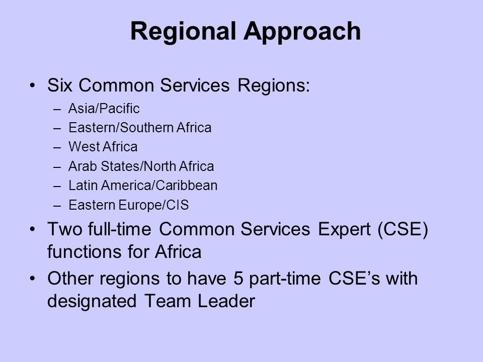 Six Common Services Regions: –Asia/Pacific –Eastern/Southern Africa –West Africa –Arab States/North Africa –Latin America/Caribbean –Eastern Europe/CIS Two full-time Common Services Expert (CSE) functions for Africa Other regions to have 5 part-time CSEs with designated Team Leader Regional Approach
