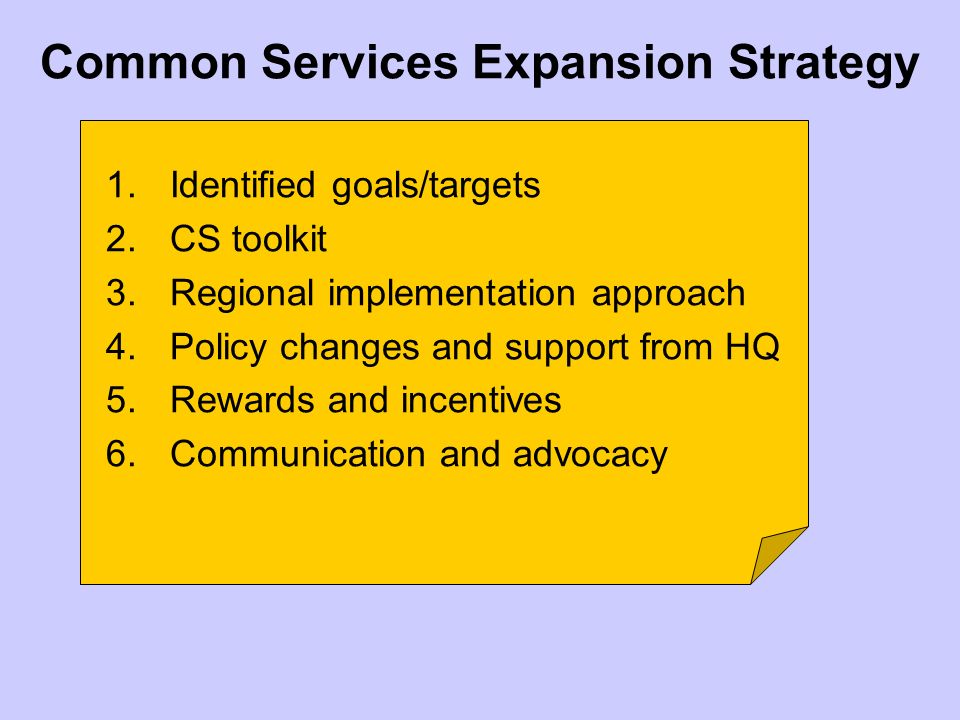 Common Services Expansion Strategy 1.Identified goals/targets 2.CS toolkit 3.Regional implementation approach 4.Policy changes and support from HQ 5.Rewards and incentives 6.Communication and advocacy
