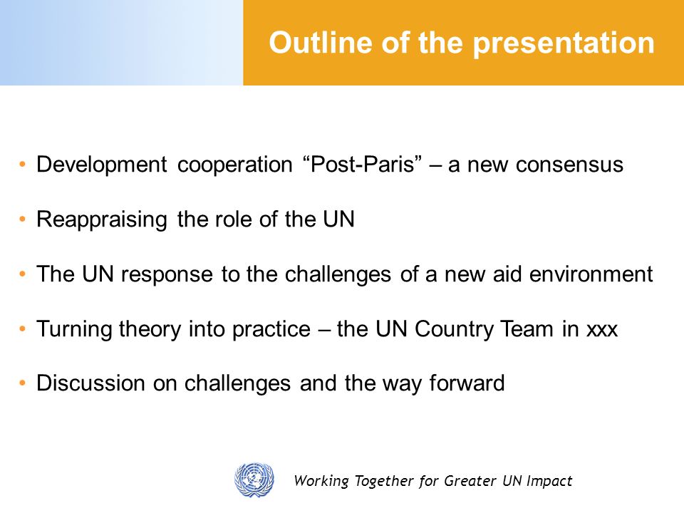Working Together for Greater UN Impact Development cooperation Post-Paris – a new consensus Reappraising the role of the UN The UN response to the challenges of a new aid environment Turning theory into practice – the UN Country Team in xxx Discussion on challenges and the way forward Outline of the presentation