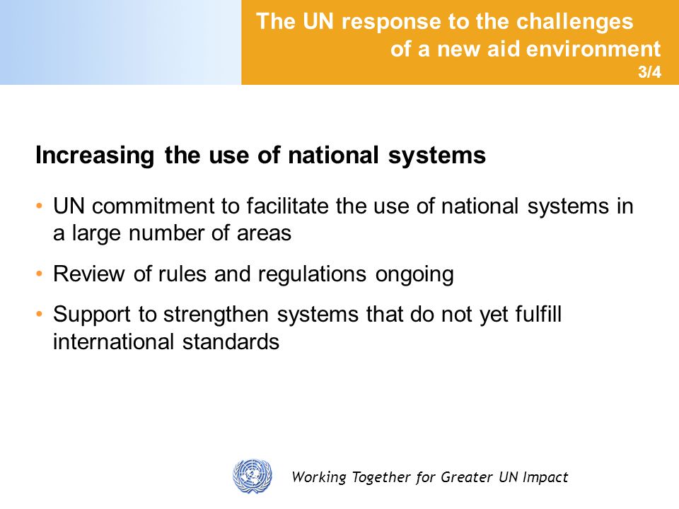 Working Together for Greater UN Impact The UN response to the challenges of a new aid environment 3/4 Increasing the use of national systems UN commitment to facilitate the use of national systems in a large number of areas Review of rules and regulations ongoing Support to strengthen systems that do not yet fulfill international standards