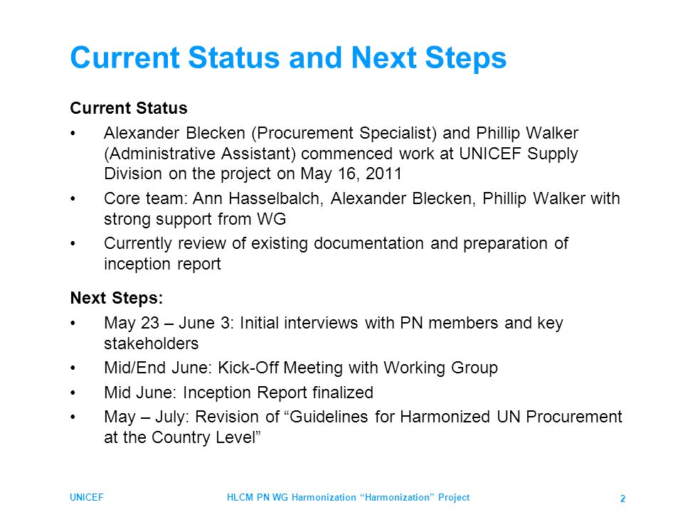 Current Status and Next Steps Current Status Alexander Blecken (Procurement Specialist) and Phillip Walker (Administrative Assistant) commenced work at UNICEF Supply Division on the project on May 16, 2011 Core team: Ann Hasselbalch, Alexander Blecken, Phillip Walker with strong support from WG Currently review of existing documentation and preparation of inception report Next Steps: May 23 – June 3: Initial interviews with PN members and key stakeholders Mid/End June: Kick-Off Meeting with Working Group Mid June: Inception Report finalized May – July: Revision of Guidelines for Harmonized UN Procurement at the Country Level UNICEFHLCM PN WG Harmonization Harmonization Project 2