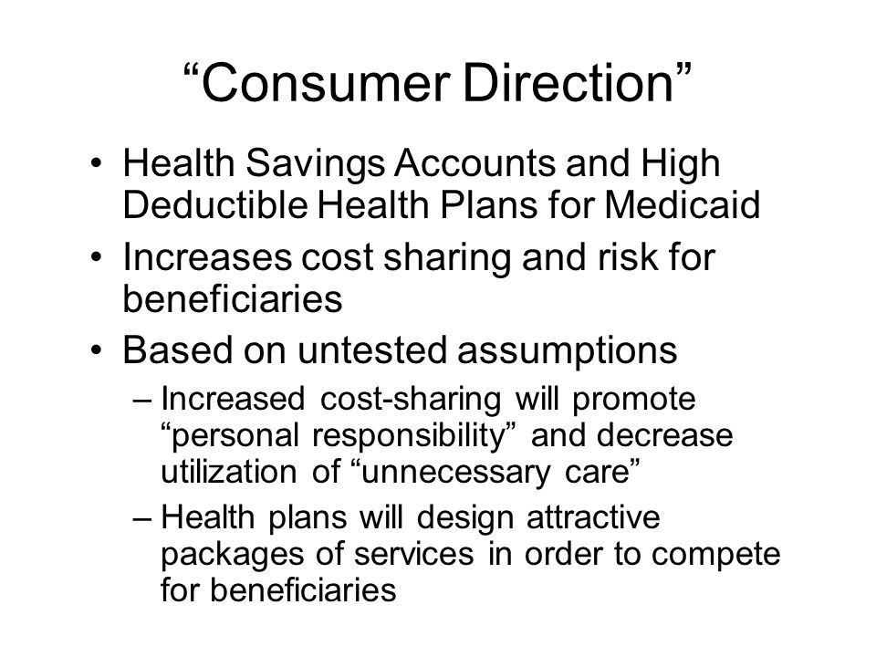 Consumer Direction Health Savings Accounts and High Deductible Health Plans for Medicaid Increases cost sharing and risk for beneficiaries Based on untested assumptions –Increased cost-sharing will promote personal responsibility and decrease utilization of unnecessary care –Health plans will design attractive packages of services in order to compete for beneficiaries