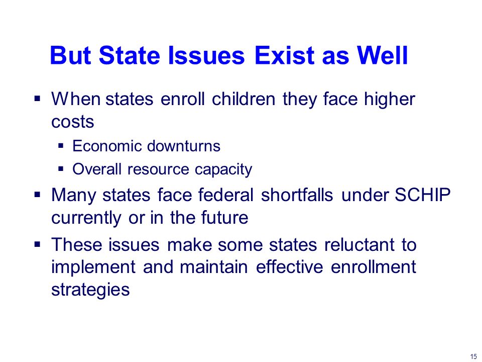 15 But State Issues Exist as Well When states enroll children they face higher costs Economic downturns Overall resource capacity Many states face federal shortfalls under SCHIP currently or in the future These issues make some states reluctant to implement and maintain effective enrollment strategies